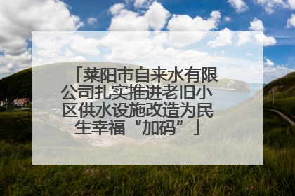 莱阳市自来水有限公司扎实推进老旧小区供水设施改造为民生幸福“加码”